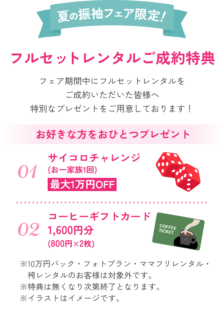 夏の振袖フェア限定！フルセットレンタルご成約特典。フェア期間中にフルセットレンタルをご成約いただいた皆様へ特別なプレゼントをご用意しております！お好きな方をおひとつプレゼント：01.サイコロチャレンジ(お一家族1回)最大1万円OFF。02.コーヒーギフトカード1,600円分(800円×2枚)。※10万円パック・フォトプラン・ママフリレンタル・袴レンタルのお客様は対象外です。※特典は無くなり次第終了となります。