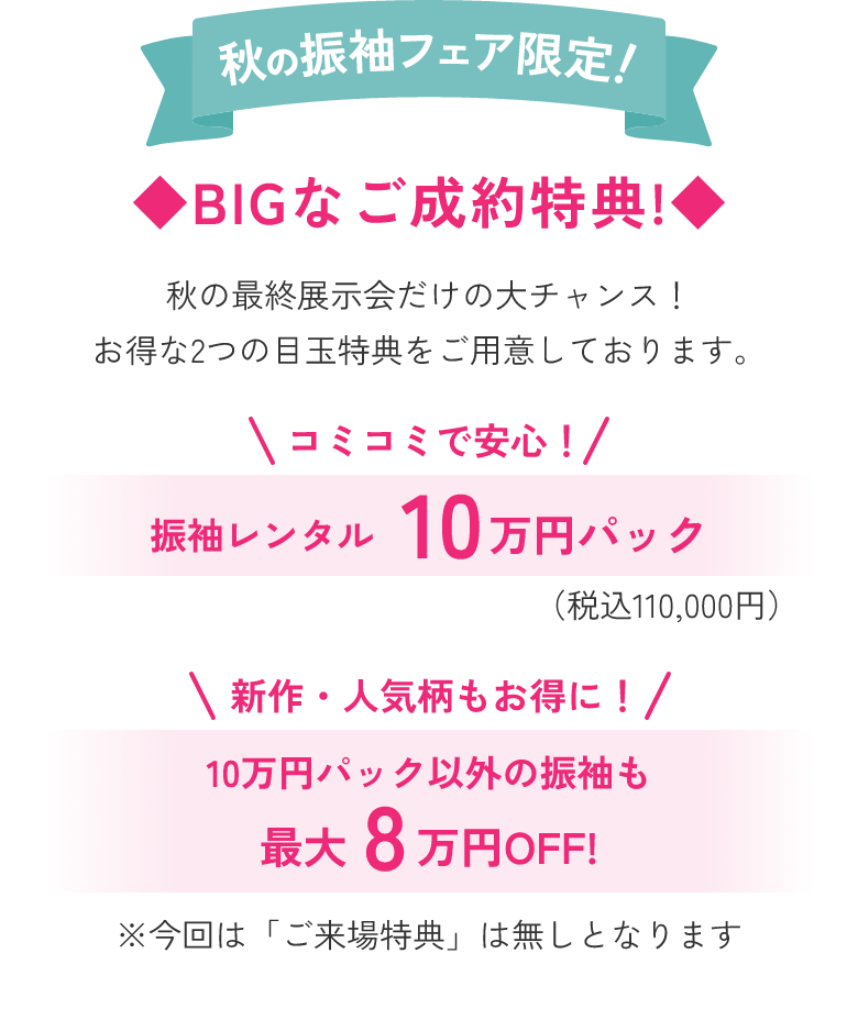 秋の振袖フェア限定！BIGなご成約特典！秋の最終展示会だけの大チャンス！お得な2つの目玉特典をご用意しております。1.振袖レンタル10万円パック（税込110,000円）。2. 10万円パック以外の振袖も最大8万円OFF！※今回は「ご来場特典」は無しとなります